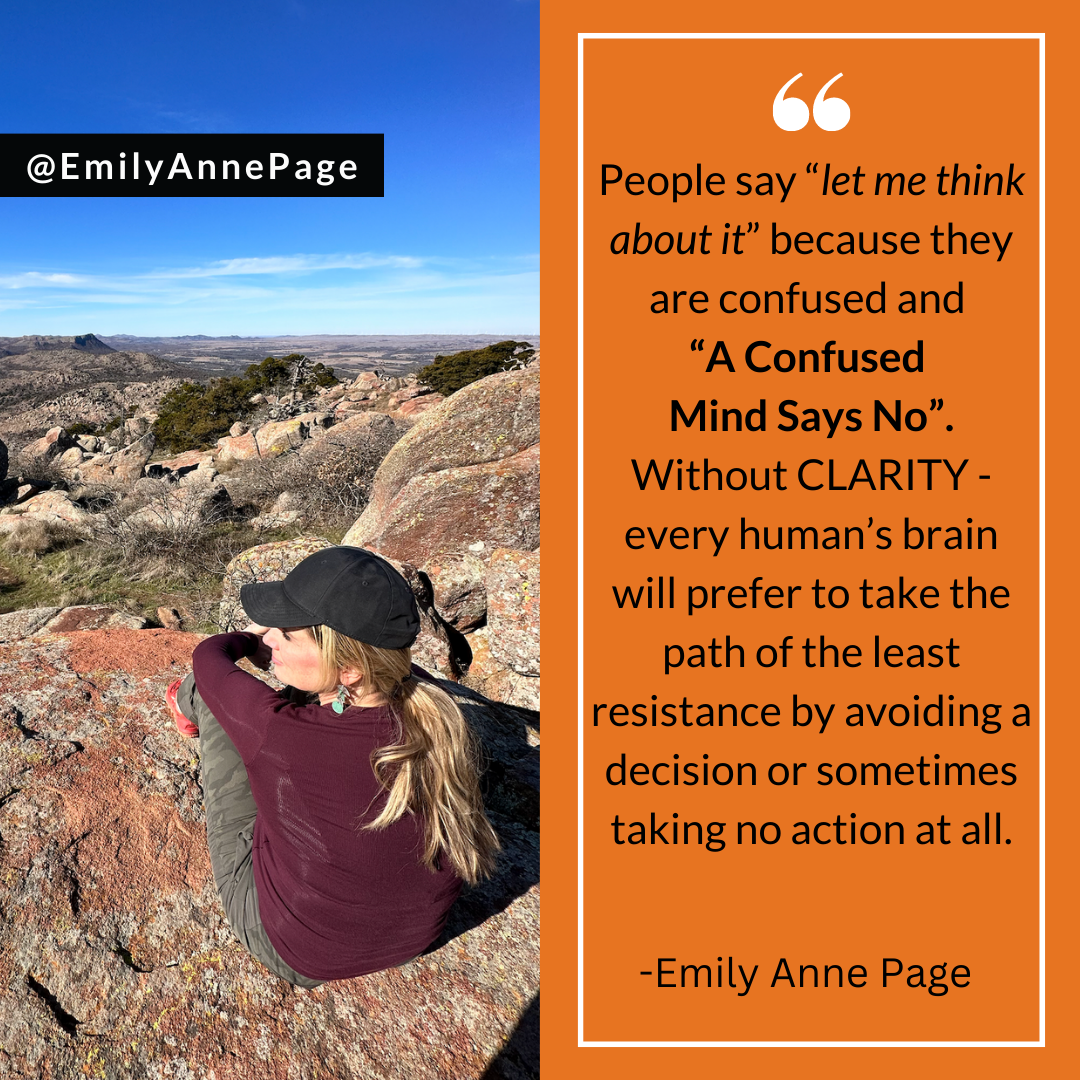 People say “let me think about it” because they are confused and “A Confused Mind Says No”. Without CLARITY - every human’s brain will prefer to take the path of the least resistance by avoiding a decision or sometimes taking no action at all.
